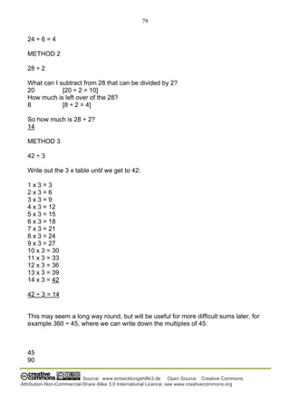 79
Source: www.entwicklungshilfe3.de Open Source: Creative Commons
Attribution-Non-Commercial-Share Alike 3.0 International Licence; see www.creativecommons.org
24 ÷ 6 = 4
METHOD 2
28 ÷ 2
What can I subtract from 28 that can be divided by 2?
20 [20 ÷ 2 = 10]
How much is left over of the 28?
8 [8 ÷ 2 = 4]
So how much is 28 ÷ 2?
14
METHOD 3
42 ÷ 3
Write out the 3 x table until we get to 42:
1 x 3 = 3
2 x 3 = 6
3 x 3 = 9
4 x 3 = 12
5 x 3 = 15
6 x 3 = 18
7 x 3 = 21
8 x 3 = 24
9 x 3 = 27
10 x 3 = 30
11 x 3 = 33
12 x 3 = 36
13 x 3 = 39
14 x 3 = 42
42 ÷ 3 = 14
This may seem a long way round, but will be useful for more difficult sums later, for
example 360 ÷ 45, where we can write down the multiples of 45:
45
90
 