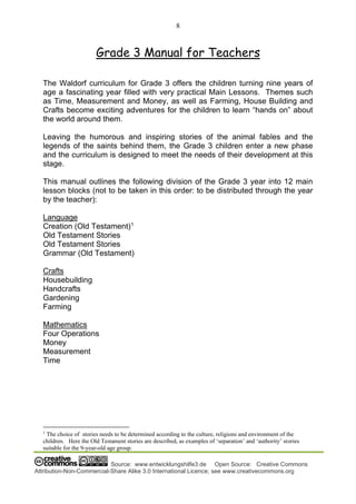 8
Source: www.entwicklungshilfe3.de Open Source: Creative Commons
Attribution-Non-Commercial-Share Alike 3.0 International Licence; see www.creativecommons.org
Grade 3 Manual for Teachers
The Waldorf curriculum for Grade 3 offers the children turning nine years of
age a fascinating year filled with very practical Main Lessons. Themes such
as Time, Measurement and Money, as well as Farming, House Building and
Crafts become exciting adventures for the children to learn “hands on” about
the world around them.
Leaving the humorous and inspiring stories of the animal fables and the
legends of the saints behind them, the Grade 3 children enter a new phase
and the curriculum is designed to meet the needs of their development at this
stage.
This manual outlines the following division of the Grade 3 year into 12 main
lesson blocks (not to be taken in this order: to be distributed through the year
by the teacher):
Language
Creation (Old Testament)1
Old Testament Stories
Old Testament Stories
Grammar (Old Testament)
Crafts
Housebuilding
Handcrafts
Gardening
Farming
Mathematics
Four Operations
Money
Measurement
Time
1
The choice of stories needs to be determined according to the culture, religions and environment of the
children. Here the Old Testament stories are described, as examples of ‘separation’ and ‘authority’ stories
suitable for the 9-year-old age group.
 