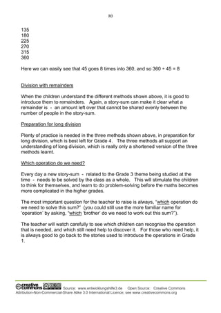80
Source: www.entwicklungshilfe3.de Open Source: Creative Commons
Attribution-Non-Commercial-Share Alike 3.0 International Licence; see www.creativecommons.org
135
180
225
270
315
360
Here we can easily see that 45 goes 8 times into 360, and so 360 ÷ 45 = 8
Division with remainders
When the children understand the different methods shown above, it is good to
introduce them to remainders. Again, a story-sum can make it clear what a
remainder is - an amount left over that cannot be shared evenly between the
number of people in the story-sum.
Preparation for long division
Plenty of practice is needed in the three methods shown above, in preparation for
long division, which is best left for Grade 4. The three methods all support an
understanding of long division, which is really only a shortened version of the three
methods learnt.
Which operation do we need?
Every day a new story-sum - related to the Grade 3 theme being studied at the
time - needs to be solved by the class as a whole. This will stimulate the children
to think for themselves, and learn to do problem-solving before the maths becomes
more complicated in the higher grades.
The most important question for the teacher to raise is always, “which operation do
we need to solve this sum?” (you could still use the more familiar name for
‘operation’ by asking, “which ‘brother’ do we need to work out this sum?”).
The teacher will watch carefully to see which children can recognise the operation
that is needed, and which still need help to discover it. For those who need help, it
is always good to go back to the stories used to introduce the operations in Grade
1.
 
