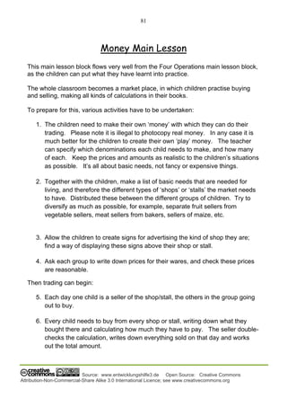 81
Source: www.entwicklungshilfe3.de Open Source: Creative Commons
Attribution-Non-Commercial-Share Alike 3.0 International Licence; see www.creativecommons.org
Money Main Lesson
This main lesson block flows very well from the Four Operations main lesson block,
as the children can put what they have learnt into practice.
The whole classroom becomes a market place, in which children practise buying
and selling, making all kinds of calculations in their books.
To prepare for this, various activities have to be undertaken:
1. The children need to make their own ‘money’ with which they can do their
trading. Please note it is illegal to photocopy real money. In any case it is
much better for the children to create their own ‘play’ money. The teacher
can specify which denominations each child needs to make, and how many
of each. Keep the prices and amounts as realistic to the children’s situations
as possible. It’s all about basic needs, not fancy or expensive things.
2. Together with the children, make a list of basic needs that are needed for
living, and therefore the different types of ‘shops’ or ‘stalls’ the market needs
to have. Distributed these between the different groups of children. Try to
diversify as much as possible, for example, separate fruit sellers from
vegetable sellers, meat sellers from bakers, sellers of maize, etc.
3. Allow the children to create signs for advertising the kind of shop they are;
find a way of displaying these signs above their shop or stall.
4. Ask each group to write down prices for their wares, and check these prices
are reasonable.
Then trading can begin:
5. Each day one child is a seller of the shop/stall, the others in the group going
out to buy.
6. Every child needs to buy from every shop or stall, writing down what they
bought there and calculating how much they have to pay. The seller double-
checks the calculation, writes down everything sold on that day and works
out the total amount.
 