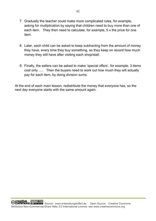 82
Source: www.entwicklungshilfe3.de Open Source: Creative Commons
Attribution-Non-Commercial-Share Alike 3.0 International Licence; see www.creativecommons.org
7. Gradually the teacher could make more complicated rules, for example,
asking for multiplication by saying that children need to buy more than one of
each item. They then need to calculate, for example, 5 x the price for one
item.
8. Later, each child can be asked to keep subtracting from the amount of money
they have, every time they buy something, so they keep on record how much
money they still have after visiting each shop/stall.
9. Finally, the sellers can be asked to make ‘special offers’, for example, 3 items
cost only ..... Then the buyers need to work out how much they will actually
pay for each item, by doing division sums.
At the end of each main lesson, redistribute the money that everyone has, so the
next day everyone starts with the same amount again.
 
