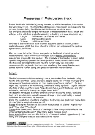 83
Source: www.entwicklungshilfe3.de Open Source: Creative Commons
Attribution-Non-Commercial-Share Alike 3.0 International Licence; see www.creativecommons.org
Measurement Main Lesson Block
Part of the Grade 3 children’s journey to wake up within themselves, is to master
the world they live in. The Weights and Measures main lesson block supports this
process, by stimulating the children to think in more structural ways.
We only give a relatively simple introduction to measurement in mass, length and
volume, in line with their gradual awakening to thinking in a more structured way:
Length: millimetres / centimetres and metres
Mass: grams and kilograms
Volume: millilitres and litres
In Grade 6, the children will learn in detail about the decimal system, and so
explanations are left till that time, when the children can understand the decimal
system without difficulty.
Also important, is for the children to experience the historical development of
measurements, not as intellectual concepts, but as feeling-understanding
experiences provided by the teacher. The creativity of the teacher is again called
upon to imaginatively present the development of measurements in this way.
The historical development shows how the human body was the unit of
measurement to begin with, the important idea being that every development
comes from the human being, and gradually becomes more external.
Length
The first measurements human beings made, were taken from the body, using
hands, arms and feet. Long, long ago, people would say, “Please could you give
me two arms’ length of material, so I can make myself some clothes?” Or they
might say, “My bow is ten hands long, and that is a very big bow!” Again, the ruler
of a tribe or clan could have said, “Dig a trench that is twenty feet wide, and fill it
with water, so that the enemy cannot get to our walls!”
The teacher introduces the many different ways of measuring things, using the
body, and sets the class tasks to measure things - from small to big - in and
outside of the classroom; for example:
Digits (the length from knuckle to knuckle of the thumb’s last digit): how many digits
(“inches”) is the length of a new pencil?
Hands (holding the hand on its side): how many hands (or “palms”) high is your
desk? Your chair? Your legs?
Cubits (from the elbow to the tops of the fingers): how many cubits wide are the
windows/doors/chalkboards? How many cubits high are they?
Arm’s lengths (from one shoulder to the tip of the outstretched, opposite arm): how
many arm’s lengths wide are the curtains in the room?
 
