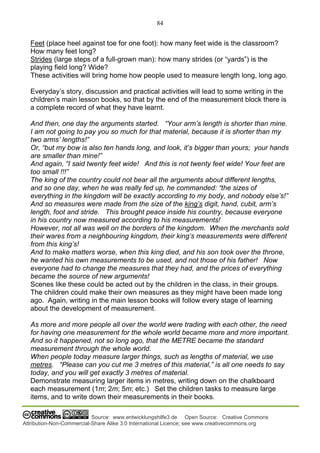 84
Source: www.entwicklungshilfe3.de Open Source: Creative Commons
Attribution-Non-Commercial-Share Alike 3.0 International Licence; see www.creativecommons.org
Feet (place heel against toe for one foot): how many feet wide is the classroom?
How many feet long?
Strides (large steps of a full-grown man): how many strides (or “yards”) is the
playing field long? Wide?
These activities will bring home how people used to measure length long, long ago.
Everyday’s story, discussion and practical activities will lead to some writing in the
children’s main lesson books, so that by the end of the measurement block there is
a complete record of what they have learnt.
And then, one day the arguments started. “Your arm’s length is shorter than mine.
I am not going to pay you so much for that material, because it is shorter than my
two arms’ lengths!”
Or, “but my bow is also ten hands long, and look, it’s bigger than yours; your hands
are smaller than mine!”
And again, “I said twenty feet wide! And this is not twenty feet wide! Your feet are
too small !!!”
The king of the country could not bear all the arguments about different lengths,
and so one day, when he was really fed up, he commanded: “the sizes of
everything in the kingdom will be exactly according to my body, and nobody else’s!”
And so measures were made from the size of the king’s digit, hand, cubit, arm’s
length, foot and stride. This brought peace inside his country, because everyone
in his country now measured according to his measurements!
However, not all was well on the borders of the kingdom. When the merchants sold
their wares from a neighbouring kingdom, their king’s measurements were different
from this king’s!
And to make matters worse, when this king died, and his son took over the throne,
he wanted his own measurements to be used, and not those of his father! Now
everyone had to change the measures that they had, and the prices of everything
became the source of new arguments!
Scenes like these could be acted out by the children in the class, in their groups.
The children could make their own measures as they might have been made long
ago. Again, writing in the main lesson books will follow every stage of learning
about the development of measurement.
As more and more people all over the world were trading with each other, the need
for having one measurement for the whole world became more and more important.
And so it happened, not so long ago, that the METRE became the standard
measurement through the whole world.
When people today measure larger things, such as lengths of material, we use
metres. “Please can you cut me 3 metres of this material,” is all one needs to say
today, and you will get exactly 3 metres of material.
Demonstrate measuring larger items in metres, writing down on the chalkboard
each measurement (1m; 2m; 5m; etc.) Set the children tasks to measure large
items, and to write down their measurements in their books.
 