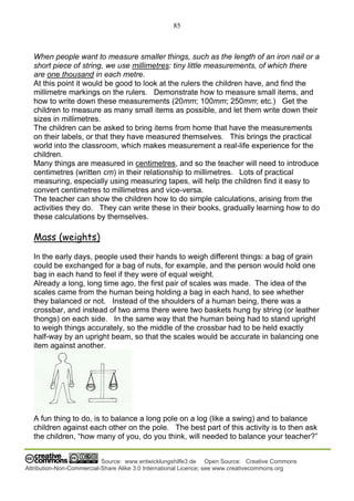 85
Source: www.entwicklungshilfe3.de Open Source: Creative Commons
Attribution-Non-Commercial-Share Alike 3.0 International Licence; see www.creativecommons.org
When people want to measure smaller things, such as the length of an iron nail or a
short piece of string, we use millimetres: tiny little measurements, of which there
are one thousand in each metre.
At this point it would be good to look at the rulers the children have, and find the
millimetre markings on the rulers. Demonstrate how to measure small items, and
how to write down these measurements (20mm; 100mm; 250mm; etc.) Get the
children to measure as many small items as possible, and let them write down their
sizes in millimetres.
The children can be asked to bring items from home that have the measurements
on their labels, or that they have measured themselves. This brings the practical
world into the classroom, which makes measurement a real-life experience for the
children.
Many things are measured in centimetres, and so the teacher will need to introduce
centimetres (written cm) in their relationship to millimetres. Lots of practical
measuring, especially using measuring tapes, will help the children find it easy to
convert centimetres to millimetres and vice-versa.
The teacher can show the children how to do simple calculations, arising from the
activities they do. They can write these in their books, gradually learning how to do
these calculations by themselves.
Mass (weights)
In the early days, people used their hands to weigh different things: a bag of grain
could be exchanged for a bag of nuts, for example, and the person would hold one
bag in each hand to feel if they were of equal weight.
Already a long, long time ago, the first pair of scales was made. The idea of the
scales came from the human being holding a bag in each hand, to see whether
they balanced or not. Instead of the shoulders of a human being, there was a
crossbar, and instead of two arms there were two baskets hung by string (or leather
thongs) on each side. In the same way that the human being had to stand upright
to weigh things accurately, so the middle of the crossbar had to be held exactly
half-way by an upright beam, so that the scales would be accurate in balancing one
item against another.
A fun thing to do, is to balance a long pole on a log (like a swing) and to balance
children against each other on the pole. The best part of this activity is to then ask
the children, “how many of you, do you think, will needed to balance your teacher?”
 