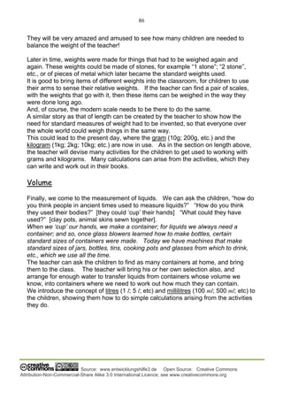 86
Source: www.entwicklungshilfe3.de Open Source: Creative Commons
Attribution-Non-Commercial-Share Alike 3.0 International Licence; see www.creativecommons.org
They will be very amazed and amused to see how many children are needed to
balance the weight of the teacher!
Later in time, weights were made for things that had to be weighed again and
again. These weights could be made of stones, for example “1 stone”; “2 stone”,
etc., or of pieces of metal which later became the standard weights used.
It is good to bring items of different weights into the classroom, for children to use
their arms to sense their relative weights. If the teacher can find a pair of scales,
with the weights that go with it, then these items can be weighed in the way they
were done long ago.
And, of course, the modern scale needs to be there to do the same.
A similar story as that of length can be created by the teacher to show how the
need for standard measures of weight had to be invented, so that everyone over
the whole world could weigh things in the same way.
This could lead to the present day, where the gram (10g; 200g, etc.) and the
kilogram (1kg; 2kg; 10kg; etc.) are now in use. As in the section on length above,
the teacher will devise many activities for the children to get used to working with
grams and kilograms. Many calculations can arise from the activities, which they
can write and work out in their books.
Volume
Finally, we come to the measurement of liquids. We can ask the children, “how do
you think people in ancient times used to measure liquids?” “How do you think
they used their bodies?” [they could ‘cup’ their hands] “What could they have
used?” [clay pots, animal skins sewn together].
When we ‘cup’ our hands, we make a container; for liquids we always need a
container; and so, once glass blowers learned how to make bottles, certain
standard sizes of containers were made. Today we have machines that make
standard sizes of jars, bottles, tins, cooking pots and glasses from which to drink,
etc., which we use all the time.
The teacher can ask the children to find as many containers at home, and bring
them to the class. The teacher will bring his or her own selection also, and
arrange for enough water to transfer liquids from containers whose volume we
know, into containers where we need to work out how much they can contain.
We introduce the concept of litres (1 l; 5 l; etc) and millilitres (100 ml; 500 ml; etc) to
the children, showing them how to do simple calculations arising from the activities
they do.
 