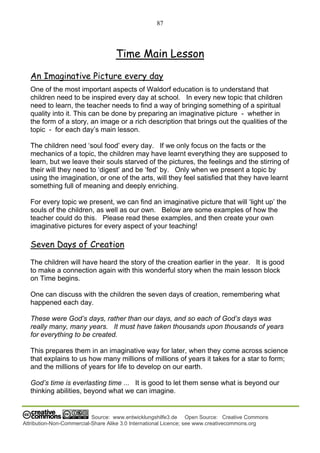 87
Source: www.entwicklungshilfe3.de Open Source: Creative Commons
Attribution-Non-Commercial-Share Alike 3.0 International Licence; see www.creativecommons.org
Time Main Lesson
An Imaginative Picture every day
One of the most important aspects of Waldorf education is to understand that
children need to be inspired every day at school. In every new topic that children
need to learn, the teacher needs to find a way of bringing something of a spiritual
quality into it. This can be done by preparing an imaginative picture - whether in
the form of a story, an image or a rich description that brings out the qualities of the
topic - for each day’s main lesson.
The children need ‘soul food’ every day. If we only focus on the facts or the
mechanics of a topic, the children may have learnt everything they are supposed to
learn, but we leave their souls starved of the pictures, the feelings and the stirring of
their will they need to ‘digest’ and be ‘fed’ by. Only when we present a topic by
using the imagination, or one of the arts, will they feel satisfied that they have learnt
something full of meaning and deeply enriching.
For every topic we present, we can find an imaginative picture that will ‘light up’ the
souls of the children, as well as our own. Below are some examples of how the
teacher could do this. Please read these examples, and then create your own
imaginative pictures for every aspect of your teaching!
Seven Days of Creation
The children will have heard the story of the creation earlier in the year. It is good
to make a connection again with this wonderful story when the main lesson block
on Time begins.
One can discuss with the children the seven days of creation, remembering what
happened each day.
These were God’s days, rather than our days, and so each of God’s days was
really many, many years. It must have taken thousands upon thousands of years
for everything to be created.
This prepares them in an imaginative way for later, when they come across science
that explains to us how many millions of millions of years it takes for a star to form;
and the millions of years for life to develop on our earth.
God’s time is everlasting time ... It is good to let them sense what is beyond our
thinking abilities, beyond what we can imagine.
 