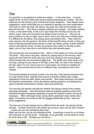 88
Source: www.entwicklungshilfe3.de Open Source: Creative Commons
Attribution-Non-Commercial-Share Alike 3.0 International Licence; see www.creativecommons.org
Time
It is good for us as teachers to relate the subject - in this case time - to every
aspect of life, so that children get used to seeing everything as a whole. We can
relate time to the mineral, plant, animal and human kingdoms. Here follows some
suggestions, which could help you as a teacher to develop your own presentation:
The earth on which we walk, the stones, the sand, the rocks and mountains are
there all the time. They hold us always, patiently and caringly. No matter whether
it rains, or the wind howls, or the sun’s rays heats them till they are too hot, the
stones, sand, rocks and mountains are always there to serve us. They do not
worry whether it is day or night, cold or warm, wet or dry, they live in endless time.
It is different for the plants; they always grow according to time. They need the
rainy seasons, the dry seasons, the times of heat and the times of cold, so they can
grow, producing beautiful green leaves; so they can flower, giving us their beautiful
colours and special scents; so they can produce their seeds, to be able to grow
again; and so they have time to rest before they start growing again.
The animals also live according to time. Who is it that wakes us in the mornings?
The birds! They have a long day, starting by singing early in the morning, then
looking for their food the whole day long, and then singing in the evening again.
Other animals also live according to their time. The giraffe also starts early in the
morning, looking for juicy leaves in the tops of the trees; he rests in the middle of
the day, when it is hot, and as soon as it cools again, he carries on nibbling his
leaves. Every animal lives its time in a different way, according to how it was
created.
This would probably be enough to take in for one day, if the teacher presents time
in a way similar to this, adding to the picture so that the children gain a deep
experience of time for earth, plants and animals. Rich class discussion can follow
the teacher’s presentation, not by the teacher asking questions, but allowing the
class to tell their observations of earth, plant and animal life.
The next day the teacher will lead the children into doing a recall of the content
discussed yesterday. Here the teacher needs to prepare questions around the
important thoughts expressed yesterday to guide the children’s recall, as may be
necessary. After a thorough recall, during which yesterday’s topic comes alive
again, the teacher can continue with the human relationship to time. Here are
some suggestions:
The time we as human beings have is different from the earth, the plants and the
animals. I wonder what time is like before we are born, when we are still in heaven
... maybe you can say something about that ...
When we are born, we do not understand time. Everything is done for us by those
who welcome us into the world. Gradually, as we get older, we see there is a time
for each thing in life. Perhaps you can tell us ...
 