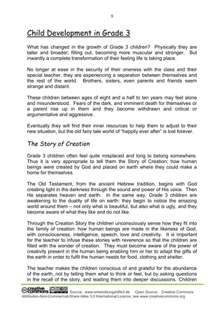 9
Source: www.entwicklungshilfe3.de Open Source: Creative Commons
Attribution-Non-Commercial-Share Alike 3.0 International Licence; see www.creativecommons.org
Child Development in Grade 3
What has changed in the growth of Grade 3 children? Physically they are
taller and broader; filling out, becoming more muscular and stronger. But
inwardly a complete transformation of their feeling life is taking place.
No longer at ease in the security of their oneness with the class and their
special teacher, they are experiencing a separation between themselves and
the rest of the world. Brothers, sisters, even parents and friends seem
strange and distant.
These children between ages of eight and a half to ten years may feel alone
and misunderstood. Fears of the dark, and imminent death for themselves or
a parent rise up in them and they become withdrawn and critical or
argumentative and aggressive.
Eventually they will find their inner resources to help them to adjust to their
new situation, but the old fairy tale world of “happily ever after” is lost forever.
The Story of Creation
Grade 3 children often feel quite misplaced and long to belong somewhere.
Thus it is very appropriate to tell them the Story of Creation; how human
beings were created by God and placed on earth where they could make a
home for themselves.
The Old Testament, from the ancient Hebrew tradition, begins with God
creating light in the darkness through the sound and power of His voice. Then
He separates heaven and earth. In the same way, Grade 3 children are
awakening to the duality of life on earth: they begin to notice the amazing
world around them – not only what is beautiful, but also what is ugly, and they
become aware of what they like and do not like.
Through the Creation Story the children unconsciously sense how they fit into
the family of creation: how human beings are made in the likeness of God,
with consciousness, intelligence, speech, love and creativity. It is important
for the teacher to infuse these stories with reverence so that the children are
filled with the wonder of creation. They must become aware of the power of
creativity present in the human being enabling him or her to adapt the gifts of
the earth in order to fulfil the human needs for food, clothing and shelter.
The teacher makes the children conscious of and grateful for the abundance
of the earth, not by telling them what to think or feel, but by asking questions
in the recall of the story, and leading them into deeper discussions. Children
 