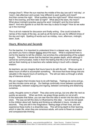 90
Source: www.entwicklungshilfe3.de Open Source: Creative Commons
Attribution-Non-Commercial-Share Alike 3.0 International Licence; see www.creativecommons.org
change (how?) When the sun reaches the middle of the day (we call it ‘mid-day’, or
‘noon’), late afternoon and sunset, how different is each quality and mood?
And then comes the night. What qualities does the night have? What mood do we
feel in the evening, and then later at night? What about the stars, the moon?
What about midnight (practise saying the word ‘midnight’) and the time before
dawn? And who signals to us that the new day is about to begin? How do we wake
up in the morning?
This is all rich material for discussion and finally writing. One could include the
names of the meals of the day, as well as all the terms we use for different times of
the day and night. Spelling of words such as midday, noon, afternoon, midnight,
dawn, dusk.
Hours, Minutes and Seconds
For the teacher, it is important to understand time in a deeper way, so that when
you teach you have a deeper feeling about this topic. What is explained here is
not for the teacher to tell the children, but enriches the understanding of the subject
taught. The children sense that the teacher has greater depth, which although it
cannot be communicated, instils in them the feeling that life is full of meaning, as
well as them looking up to teachers who radiate being in touch with a deeper
wisdom.
As teachers, we can imagine that hours have to do with the will. When we work, it
takes hours of effort to accomplish something. We know that those things that are
valuable in life require hours of working on. The will can take us through a whole
day of intensive activity!
We can imagine that minutes have to do with feelings. Feelings do come and go,
just like minutes come and go. Our feelings continually move between sympathy
and antipathy, between outgoing and ingoing, between connecting and distancing
ourselves.
Lastly, thoughts come in a flash! They also come and go, but one after the next as
quickly as seconds. When we think, we grasp things quickly (or not at all!).
In the examples that follow, you can see how this idea is woven into the story of the
clock. The way we tell this story is influenced by this idea - but we do not speak
to the children about will, feeling and thinking as reflected in hours, minutes and
seconds. They are still in the imaginative / feeling stage of their lives, and will
experience these truths in a dreamlike way. This will bring depth to their learning,
which in later life, when they are conscious adults, will come to flower as creative
and compassionate thinking.
 