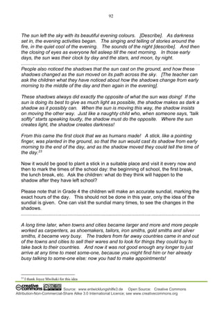 92
Source: www.entwicklungshilfe3.de Open Source: Creative Commons
Attribution-Non-Commercial-Share Alike 3.0 International Licence; see www.creativecommons.org
The sun left the sky with its beautiful evening colours. [Describe]. As darkness
set in, the evening activities began. The singing and telling of stories around the
fire, in the quiet cool of the evening. The sounds of the night [describe]. And then
the closing of eyes as everyone fell asleep till the next morning. In those early
days, the sun was their clock by day and the stars, and moon, by night.
.....................................................................................................................................
People also noticed the shadows that the sun cast on the ground, and how these
shadows changed as the sun moved on its path across the sky. [The teacher can
ask the children what they have noticed about how the shadows change from early
morning to the middle of the day and then again in the evening].
These shadows always did exactly the opposite of what the sun was doing! If the
sun is doing its best to give as much light as possible, the shadow makes as dark a
shadow as it possibly can. When the sun is moving this way, the shadow insists
on moving the other way. Just like a naughty child who, when someone says, “talk
softly” starts speaking loudly, the shadow must do the opposite. Where the sun
creates light, the shadow creates darkness!
From this came the first clock that we as humans made! A stick, like a pointing
finger, was planted in the ground, so that the sun would cast its shadow from early
morning to the end of the day, and as the shadow moved they could tell the time of
the day.23
Now it would be good to plant a stick in a suitable place and visit it every now and
then to mark the times of the school day: the beginning of school, the first break,
the lunch break, etc. Ask the children: what do they think will happen to the
shadow after they have left school?
Please note that in Grade 4 the children will make an accurate sundial, marking the
exact hours of the day. This should not be done in this year, only the idea of the
sundial is given. One can visit the sundial many times, to see the changes in the
shadows.
.....................................................................................................................................
A long time later, when towns and cities became larger and more and more people
worked as carpenters, as shoemakers, tailors, iron smiths, gold smiths and silver
smiths, it became very busy. The traders from far away countries came in and out
of the towns and cities to sell their wares and to look for things they could buy to
take back to their countries. And now it was not good enough any longer to just
arrive at any time to meet some-one, because you might find him or her already
busy talking to some-one else: now you had to make appointments!
23
I thank Joyce Mwihaki for this idea
 