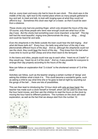 93
Source: www.entwicklungshilfe3.de Open Source: Creative Commons
Attribution-Non-Commercial-Share Alike 3.0 International Licence; see www.creativecommons.org
And so, every town and every city had to have its own clock. This clock was in the
middle of the city, right next to the market place where so many people gathered to
buy and sell, to meet and talk, to look with longing eyes at what they could not
afford to buy. Sometimes this clock was high on a tower, so that it could be seen
from a distance.
These clocks only had one pointing finger, which only showed the hours of the day.
Of course, only those people who were near enough could see what hour of the
day it was. But the clocks had something even more important: a big bell! This big
bell had the most beautiful, ringing tone [demonstrate the dong ... dong .... dong],
and could be heard far and wide.
Even the shepherds in the fields outside the town could hear the bell ringing. And
what did these bells do? Every hour, the bells rang what hour of the day it was
[demonstrate different hours of the day]. And so, although the shepherds could not
see the clock, they could hear the hours of the day. They knew from the bell when
it was time to round up their sheep and drive them back to the farmyard.
In the towns and cities, people could now say to each other, “meet me at 2 bells!” or
they would say, “meet me at 2 of the clock.” And so, it was possible for everyone to
arrange their day properly according to the hours of the day.
Now can follow an explanation that “2 o’clock” is the shortened version of “2 of the
clock”.
Activities can follow, such as the teacher singing a certain number of ‘dongs’ and
asking the children what o’clock it is. This could become a wonderful game, such
as asking a child to say what time she or he goes to bed at night by sounding out
the gongs of the bell ... there are lots of possibilities.
This can then lead to introducing the 12-hour clock with only an hour hand: the
teacher has made such a clock herself or himself, which can be used to show how
the hour hand moves, and then ask the children to read the hours on the clock by
moving the hour hand to different positions. The numbers on the clock will need
explanation, as well as the fact that we always start from the number 12.
.....................................................................................................................................
 