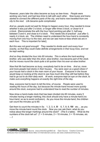 94
Source: www.entwicklungshilfe3.de Open Source: Creative Commons
Attribution-Non-Commercial-Share Alike 3.0 International Licence; see www.creativecommons.org
However, years later the cities became as busy as bee-hives. People were
working very hard, and had less time to talk with each other. Now buses and trains
started to connect the different parts of the city, and trains now travelled from one
city to the next. Life became quite complicated.
And so, people could not wait for things to happen every hour, they needed to know
whether it was just after 3 o’clock, or longer after three o’clock, or closer to 4
o’clock. [Demonstrate this with the hour hand pointing just after 3, half-way
between 3 and 4, and close to 4 o’clock. This needs lots of practice! Just after 3,
nearly 4 o’clock, etc. The children need to understand the hour-hand is constantly
moving from one hour to the next, and we can see more-or-less where we are in
each hour. This is important for later].
But this was not good enough! They needed to divide each and every hour
exactly, so that they could make definite arrangements in their busy lives, and not
be kept waiting.
And so they divided the hour into 60 minutes. This is where the hard-working
brother, who was taller than the short, slow brother, now became part of the clock.
And he moves round the clock quite a bit quicker than his ever-so-slow brother.
Now that life had become so busy, everybody had to be on time. And so, more
and more people had clocks in their houses. You were seen as a good citizen if
your house had a clock in the main room of your house. Everyone in the house
would keep on looking at the clock to see how much time they still had before they
had to go out to do their daily work. At work, everyone kept an eye on the clock, to
make sure everything happens at exactly the right time of the day.
Now, everyone had to learn to tell the time, of course. People were used to
reading the hours of the day, but because the minute-hand moved more quickly
around the clock, everyone had to understand how to read the number of minutes.
Now show a hand-made clock that has been divided into 60 minutes, every 5
minutes having a longer marking; this clock should only have a minute-hand (no
hour-hand, so as to avoid confusion). As you move the minute-hand, the children
can count the minutes up to 60.
Get them to count the minutes in 5s: 1, 2, 3, 4, 5! 6, 7, 8, 9, 10! etc.... as you
move the minute-hand round the clock. Now you can ask them: what do you
notice about the longer markings around the clock? (The 5 x table). What do the
numbers of the clock tell us? (1 = 5 minutes, 2 = 10 minutes, 3 = 15 minutes, etc
....)
 