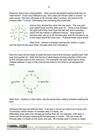 96
Source: www.entwicklungshilfe3.de Open Source: Creative Commons
Attribution-Non-Commercial-Share Alike 3.0 International Licence; see www.creativecommons.org
However, there was a big problem. How can we tell people exactly what time to
meet them? It was very difficult to say, “let’s meet 35 minutes after 2 o’clock” or
even worse, “the train will leave at 55 minutes after 5 o’clock, and arrive at 39
minutes after 7 o’clock.” Dramatise how confusing this could be!]
And so they divided the clock into two parts. The one part
was called ‘past’ and the other part ‘to’. Draw a line dividing
the right half of the clock from the left half, and if possible,
colour the two halves in different colours. Now explain 5
minutes past, etc up to 30 minutes past, and 25 minutes to up
to the beginning of the next hour. Practice these many times!
Work time: children complete making their clocks; in pairs,
use the clock to ask each other ‘minutes past’ and ‘minutes to’
.....................................................................................................................................
Now the class will be ready to read the clock (hours and minutes; quarter past, half
past and quarter to). Note that the hour hand keeps moving a fraction of the hour
as the minutes move to the next hour. For example, the hour hand has to move
midway between 3 and 4 when the minute hand is at 6 (that is, at half-past the
hour).
Work time: children, in their pairs, use the clocks they made to practise reading the
time.
.....................................................................................................................................
Introduce the way we write the time: if we see 3.10 we can read it as 3 hours and
10 minutes, which means 10 minutes after 3 o’clock; etc.
Difficulties arise when the minutes go further than 30, for example, 3.40 says 3
hours and 40 minutes, meaning 40 minutes past 3 o’clock. We can show 40
minutes after 3 o’clock on the clock, and ask, “40 minutes past 3 o’clock is nearly
 