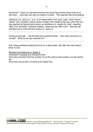97
Source: www.entwicklungshilfe3.de Open Source: Creative Commons
Attribution-Non-Commercial-Share Alike 3.0 International Licence; see www.creativecommons.org
what time?” Here it is important that the hour hand has moved closer to the 4 on
the clock - here they can see it is nearly 4 o’clock. This requires lots of practising!
.....................................................................................................................................
Introduce a.m. and p.m.; ‘a.m.’ is an abbreviation from Latin ‘ante’, which means
‘before’ and ‘meridiem’ which means ‘midday’ (the middle of the day, when the sun
has reached its highest point above us) whereas p.m. stands for ‘post’, meaning
‘after’ and ‘meridiem’ meaning ‘midday’, hence we say ‘after noon’. Now we can
practise how to write the time using a.m. and p.m.
.....................................................................................................................................
Introduce seconds - the thinnest and quickest brother. How many seconds in a
minute? What do we use seconds for?
....................................................................................................................................
N.B. Keep practising reading the time on a daily basis, also after the main lesson
block is over.
Revision and extension in Grade 4:
Exercises in reading and writing the time
How many minutes from the number 12 on the clock to the number 2 on the clock?
etc..
How many hours from 2 o’clock to 6 o’clock? etc...
 