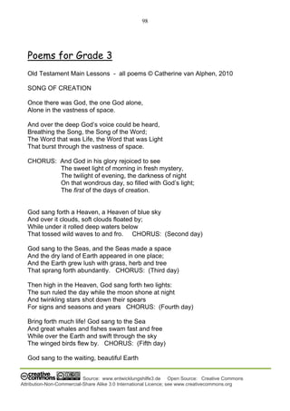 98
Source: www.entwicklungshilfe3.de Open Source: Creative Commons
Attribution-Non-Commercial-Share Alike 3.0 International Licence; see www.creativecommons.org
Poems for Grade 3
Old Testament Main Lessons - all poems © Catherine van Alphen, 2010
SONG OF CREATION
Once there was God, the one God alone,
Alone in the vastness of space.
And over the deep God’s voice could be heard,
Breathing the Song, the Song of the Word;
The Word that was Life, the Word that was Light
That burst through the vastness of space.
CHORUS: And God in his glory rejoiced to see
The sweet light of morning in fresh mystery,
The twilight of evening, the darkness of night
On that wondrous day, so filled with God’s light;
The first of the days of creation.
God sang forth a Heaven, a Heaven of blue sky
And over it clouds, soft clouds floated by;
While under it rolled deep waters below
That tossed wild waves to and fro. CHORUS: (Second day)
God sang to the Seas, and the Seas made a space
And the dry land of Earth appeared in one place;
And the Earth grew lush with grass, herb and tree
That sprang forth abundantly. CHORUS: (Third day)
Then high in the Heaven, God sang forth two lights:
The sun ruled the day while the moon shone at night
And twinkling stars shot down their spears
For signs and seasons and years CHORUS: (Fourth day)
Bring forth much life! God sang to the Sea
And great whales and fishes swam fast and free
While over the Earth and swift through the sky
The winged birds flew by. CHORUS: (Fifth day)
God sang to the waiting, beautiful Earth
 