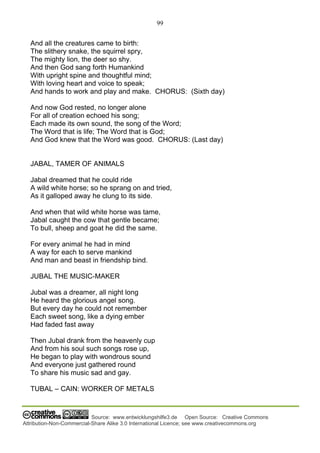 99
Source: www.entwicklungshilfe3.de Open Source: Creative Commons
Attribution-Non-Commercial-Share Alike 3.0 International Licence; see www.creativecommons.org
And all the creatures came to birth:
The slithery snake, the squirrel spry,
The mighty lion, the deer so shy.
And then God sang forth Humankind
With upright spine and thoughtful mind;
With loving heart and voice to speak;
And hands to work and play and make. CHORUS: (Sixth day)
And now God rested, no longer alone
For all of creation echoed his song;
Each made its own sound, the song of the Word;
The Word that is life; The Word that is God;
And God knew that the Word was good. CHORUS: (Last day)
JABAL, TAMER OF ANIMALS
Jabal dreamed that he could ride
A wild white horse; so he sprang on and tried,
As it galloped away he clung to its side.
And when that wild white horse was tame,
Jabal caught the cow that gentle became;
To bull, sheep and goat he did the same.
For every animal he had in mind
A way for each to serve mankind
And man and beast in friendship bind.
JUBAL THE MUSIC-MAKER
Jubal was a dreamer, all night long
He heard the glorious angel song.
But every day he could not remember
Each sweet song, like a dying ember
Had faded fast away
Then Jubal drank from the heavenly cup
And from his soul such songs rose up,
He began to play with wondrous sound
And everyone just gathered round
To share his music sad and gay.
TUBAL – CAIN: WORKER OF METALS
 