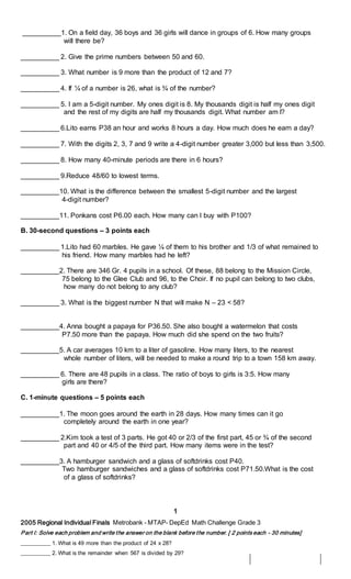 __________1. On a field day, 36 boys and 36 girls will dance in groups of 6. How many groups
will there be?
__________ 2. Give the prime numbers between 50 and 60.
__________ 3. What number is 9 more than the product of 12 and 7?
__________ 4. If ¼ of a number is 26, what is ¾ of the number?
__________ 5. I am a 5-digit number. My ones digit is 8. My thousands digit is half my ones digit
and the rest of my digits are half my thousands digit. What number am I?
__________ 6.Lito earns P38 an hour and works 8 hours a day. How much does he earn a day?
__________ 7. With the digits 2, 3, 7 and 9 write a 4-digit number greater 3,000 but less than 3,500.
__________ 8. How many 40-minute periods are there in 6 hours?
__________ 9.Reduce 48/60 to lowest terms.
__________10. What is the difference between the smallest 5-digit number and the largest
4-digit number?
__________11. Ponkans cost P6.00 each. How many can I buy with P100?
B. 30-second questions – 3 points each
__________ 1.Lito had 60 marbles. He gave ¼ of them to his brother and 1/3 of what remained to
his friend. How many marbles had he left?
__________2. There are 346 Gr. 4 pupils in a school. Of these, 88 belong to the Mission Circle,
75 belong to the Glee Club and 96, to the Choir. If no pupil can belong to two clubs,
how many do not belong to any club?
__________ 3. What is the biggest number N that will make N – 23 < 58?
__________4. Anna bought a papaya for P36.50. She also bought a watermelon that costs
P7.50 more than the papaya. How much did she spend on the two fruits?
__________5. A car averages 10 km to a liter of gasoline. How many liters, to the nearest
whole number of liters, will be needed to make a round trip to a town 158 km away.
__________ 6. There are 48 pupils in a class. The ratio of boys to girls is 3:5. How many
girls are there?
C. 1-minute questions – 5 points each
__________1. The moon goes around the earth in 28 days. How many times can it go
completely around the earth in one year?
__________ 2.Kim took a test of 3 parts. He got 40 or 2/3 of the first part, 45 or ¾ of the second
part and 40 or 4/5 of the third part. How many items were in the test?
__________3. A hamburger sandwich and a glass of softdrinks cost P40.
Two hamburger sandwiches and a glass of softdrinks cost P71.50.What is the cost
of a glass of softdrinks?
1
2005 Regional Individual Finals Metrobank - MTAP- DepEd Math Challenge Grade 3
Part I: Solve each problem and write the answer on the blank before the number. [ 2 points each - 30 minutes]
__________ 1. What is 49 more than the product of 24 x 28?
__________ 2. What is the remainder when 567 is divided by 29?
 