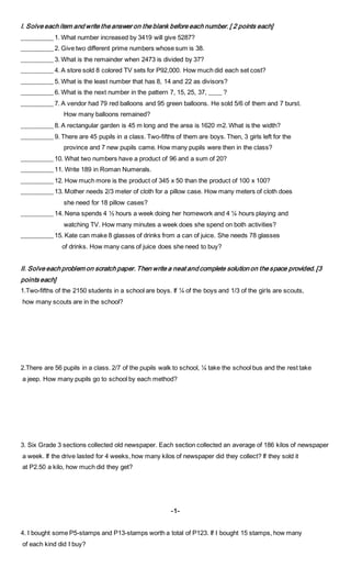 I. Solve each item and write the answer on the blank before each number. [ 2 points each]
__________ 1. What number increased by 3419 will give 5287?
__________ 2. Give two different prime numbers whose sum is 38.
__________ 3. What is the remainder when 2473 is divided by 37?
__________ 4. A store sold 8 colored TV sets for P92,000. How much did each set cost?
__________ 5. What is the least number that has 8, 14 and 22 as divisors?
__________ 6. What is the next number in the pattern 7, 15, 25, 37, ____ ?
__________ 7. A vendor had 79 red balloons and 95 green balloons. He sold 5/6 of them and 7 burst.
How many balloons remained?
__________ 8. A rectangular garden is 45 m long and the area is 1620 m2. What is the width?
__________ 9. There are 45 pupils in a class. Two-fifths of them are boys. Then, 3 girls left for the
province and 7 new pupils came. How many pupils were then in the class?
__________ 10. What two numbers have a product of 96 and a sum of 20?
__________ 11. Write 189 in Roman Numerals.
__________ 12. How much more is the product of 345 x 50 than the product of 100 x 100?
__________ 13. Mother needs 2/3 meter of cloth for a pillow case. How many meters of cloth does
she need for 18 pillow cases?
__________ 14. Nena spends 4 ½ hours a week doing her homework and 4 ¼ hours playing and
watching TV. How many minutes a week does she spend on both activities?
__________ 15. Kate can make 8 glasses of drinks from a can of juice. She needs 78 glasses
of drinks. How many cans of juice does she need to buy?
II. Solve each problem on scratch paper. Then write a neat and complete solution on the space provided. [3
points each]
1.Two-fifths of the 2150 students in a school are boys. If ¼ of the boys and 1/3 of the girls are scouts,
how many scouts are in the school?
2.There are 56 pupils in a class. 2/7 of the pupils walk to school, ¼ take the school bus and the rest take
a jeep. How many pupils go to school by each method?
3. Six Grade 3 sections collected old newspaper. Each section collected an average of 186 kilos of newspaper
a week. If the drive lasted for 4 weeks, how many kilos of newspaper did they collect? If they sold it
at P2.50 a kilo, how much did they get?
-1-
4. I bought some P5-stamps and P13-stamps worth a total of P123. If I bought 15 stamps, how many
of each kind did I buy?
 