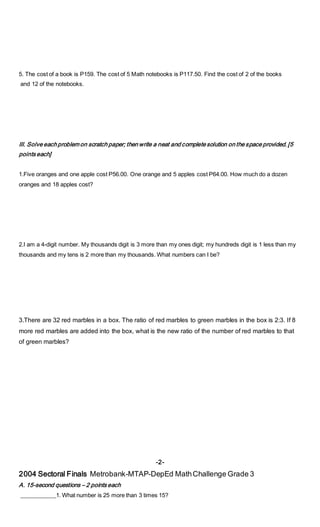 5. The cost of a book is P159. The cost of 5 Math notebooks is P117.50. Find the cost of 2 of the books
and 12 of the notebooks.
III. Solve each problem on scratch paper; then write a neat and complete solution on the space provided. [5
points each]
1.Five oranges and one apple cost P56.00. One orange and 5 apples cost P64.00. How much do a dozen
oranges and 18 apples cost?
2.I am a 4-digit number. My thousands digit is 3 more than my ones digit; my hundreds digit is 1 less than my
thousands and my tens is 2 more than my thousands. What numbers can I be?
3.There are 32 red marbles in a box. The ratio of red marbles to green marbles in the box is 2:3. If 8
more red marbles are added into the box, what is the new ratio of the number of red marbles to that
of green marbles?
-2-
2004 Sectoral Finals Metrobank-MTAP-DepEd MathChallenge Grade 3
A. 15-second questions – 2 points each
____________1. What number is 25 more than 3 times 15?
 