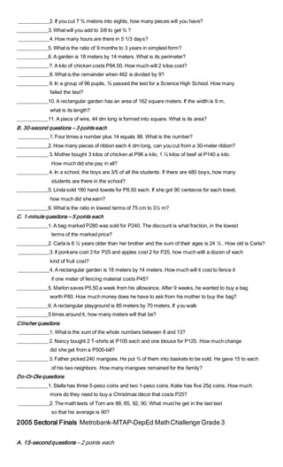 ____________2. If you cut 7 ¾ melons into eights, how many pieces will you have?
____________3. What will you add to 3/8 to get ¾ ?
____________4. How many hours are there in 5 1/3 days?
____________5. What is the ratio of 9 months to 3 years in simplest form?
____________6. A garden is 18 meters by 14 meters. What is its perimeter?
____________ 7. A kilo of chicken costs P94.50. How much will 2 kilos cost?
____________8. What is the remainder when 462 is divided by 9?
____________ 9. In a group of 96 pupils, ¾ passed the test for a Science High School. How many
failed the test?
____________10. A rectangular garden has an area of 162 square meters. If the width is 9 m,
what is its length?
____________11. A piece of wire, 44 dm long is formed into square. What is its area?
B. 30-second questions – 3 points each
____________1. Four times a number plus 14 equals 98. What is the number?
____________2. How many pieces of ribbon each 4 dm long, can you cut from a 30-meter ribbon?
____________ 3. Mother bought 3 kilos of chicken at P96 a kilo, 1 ½ kilos of beef at P140 a kilo.
How much did she pay in all?
____________ 4. In a school, the boys are 3/5 of all the students. If there are 480 boys, how many
students are there in the school?
____________5. Linda sold 180 hand towels for P8.50 each. If she got 90 centavos for each towel,
how much did she earn?
____________6. What is the ratio in lowest terms of 75 cm to 3½ m?
C. 1-minute questions – 5 points each
____________1. A bag marked P280 was sold for P240. The discount is what fraction, in the lowest
terms of the marked price?
____________2. Carla is 6 ½ years older than her brother and the sum of their ages is 24 ½ . How old is Carla?
____________3. If ponkans cost 3 for P25 and apples cost 2 for P25, how much willl a dozen of each
kind of fruit cost?
____________4. A rectangular garden is 18 meters by 14 meters. How much will it cost to fence it
if one meter of fencing material costs P45?
____________5. Marlon saves P5.50 a week from his allowance. After 9 weeks, he wanted to buy a bag
worth P80. How much money does he have to ask from his mother to buy the bag?
____________6. A rectangular playground is 85 meters by 70 meters. If you walk
____________5 times around it, how many meters will that be?
Clincher questions
____________1. What is the sum of the whole numbers between 8 and 13?
____________ 2. Nancy bought 2 T-shirts at P105 each and one blouse for P125. How much change
did she get from a P500-bill?
____________ 3. Father picked 240 mangoes. He put ¾ of them into baskets to be sold. He gave 15 to each
of his two neighbors. How many mangoes remained for the family?
Do-Or-Die questions
____________1. Stella has three 5-peso coins and two 1-peso coins. Katie has five 25¢ coins. How much
more do they need to buy a Christmas décor that costs P25?
____________2. The math tests of Tom are 88, 85, 92, 90. What must he get in the last test
so that his average is 90?
2005 Sectoral Finals Metrobank-MTAP-DepEd MathChallenge Grade 3
A. 15-secondquestions – 2 points each
 