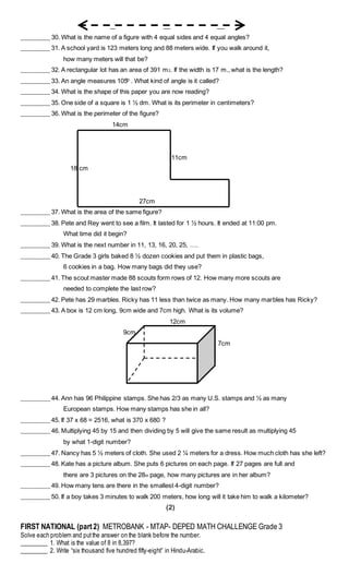 _________ 30. What is the name of a figure with 4 equal sides and 4 equal angles?
_________ 31. A school yard is 123 meters long and 88 meters wide. If you walk around it,
how many meters will that be?
_________ 32. A rectangular lot has an area of 391 m2. If the width is 17 m., what is the length?
_________ 33. An angle measures 105 . What kind of angle is it called?
_________ 34. What is the shape of this paper you are now reading?
_________ 35. One side of a square is 1 ½ dm. What is its perimeter in centimeters?
_________ 36. What is the perimeter of the figure?
14cm
11cm
18 cm
27cm
_________ 37. What is the area of the same figure?
_________ 38. Pete and Rey went to see a film. It lasted for 1 ½ hours. It ended at 11:00 pm.
What time did it begin?
_________ 39. What is the next number in 11, 13, 16, 20, 25, ….
_________ 40. The Grade 3 girls baked 8 ½ dozen cookies and put them in plastic bags,
6 cookies in a bag. How many bags did they use?
_________ 41. The scout master made 88 scouts form rows of 12. How many more scouts are
needed to complete the last row?
_________ 42. Pete has 29 marbles. Ricky has 11 less than twice as many. How many marbles has Ricky?
_________ 43. A box is 12 cm long, 9cm wide and 7cm high. What is its volume?
12cm
9cm
7cm
_________ 44. Ann has 96 Philippine stamps. She has 2/3 as many U.S. stamps and ½ as many
European stamps. How many stamps has she in all?
_________ 45. If 37 x 68 = 2516, what is 370 x 680 ?
_________ 46. Multiplying 45 by 15 and then dividing by 5 will give the same result as multiplying 45
by what 1-digit number?
_________ 47. Nancy has 5 ½ meters of cloth. She used 2 ¼ meters for a dress. How much cloth has she left?
_________ 48. Kate has a picture album. She puts 6 pictures on each page. If 27 pages are full and
there are 3 pictures on the 28th page, how many pictures are in her album?
_________ 49. How many tens are there in the smallest 4-digit number?
_________ 50. If a boy takes 3 minutes to walk 200 meters, how long will it take him to walk a kilometer?
(2)
FIRST NATIONAL (part2) METROBANK - MTAP- DEPED MATH CHALLENGE Grade 3
Solve each problem and putthe answer on the blank before the number.
_________ 1. What is the value of 8 in 8,397?
_________ 2. Write “six thousand five hundred fifty-eight” in Hindu-Arabic.
 