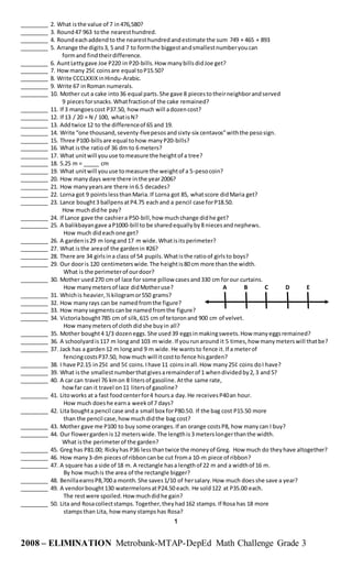 _________ 2. What isthe value of 7 in476,580?
_________ 3. Round47 963 tothe nearesthundred.
_________ 4. Roundeachaddendto the nearesthundredandestimate the sum 749 + 465 + 893
_________ 5. Arrange the digits3, 5 and 7 to formthe biggestandsmallestnumberyoucan
formand findtheirdifference.
_________ 6. AuntLettygave Joe P220 in P20-bills.How manybillsdidJoe get?
_________ 7. How many 25¢ coinsare equal toP15.50?
_________ 8. Write CCCLXXIXinHindu-Arabic.
_________ 9. Write 67 inRoman numerals.
_________ 10. Mother cut a cake into36 equal parts.She gave 8 piecestotheirneighborandserved
9 piecesforsnacks.Whatfractionof the cake remained?
_________ 11. If 3 mangoescost P37.50, how much will adozencost?
_________ 12. If 13 / 20 = N / 100, whatisN?
_________ 13. Addtwice 12 to the differenceof 65 and 19.
_________ 14. Write “one thousand,seventy-fivepesosandsixty-six centavos”withthe pesosign.
_________ 15. Three P100-billsare equal tohow manyP20-bills?
_________ 16. What isthe ratioof 36 dm to 6 meters?
_________ 17. What unitwill youuse tomeasure the heightof a tree?
_________ 18. 5.25 m = _____ cm
_________ 19. What unitwill youuse tomeasure the weightof a 5-pesocoin?
_________ 20. How manydays were there inthe year2006?
_________ 21. How manyyearsare there in6.5 decades?
_________ 22. Lorna got 9 pointslessthanMaria.If Lorna got 85, whatscore didMaria get?
_________ 23. Lance bought3 ballpensatP4.75 eachand a pencil case forP18.50.
How muchdidhe pay?
_________ 24. If Lance gave the cashiera P50-bill,how muchchange didhe get?
_________ 25. A balikbayangave aP1000-bill to be sharedequallyby8 niecesandnephews.
How much dideachone get?
_________ 26. A gardenis29 m longand17 m wide.Whatisitsperimeter?
_________ 27. What isthe areaof the gardenin #26?
_________ 28. There are 34 girlsina class of 54 pupils.Whatisthe ratioof girlsto boys?
_________ 29. Our dooris 120 centimeterswide.The heightis80 cm more than the width.
What is the perimeterof ourdoor?
_________ 30. Mother used270 cm of lace for some pillow casesand330 cm forour curtains.
How manymetersof lace didMotheruse? A B C D E
_________ 31. Whichis heavier,½kilogramor550 grams?
_________ 32. How manyrays can be namedfromthe figure?
_________ 33. How manysegmentscanbe namedfromthe figure?
_________ 34. Victoriabought785 cm of silk,615 cm of tetoronand 900 cm of velvet.
How manymetersof cloth didshe buyin all?
_________ 35. Mother bought4 1/3 dozeneggs.She used39 eggsinmakingsweets.How manyeggsremained?
_________ 36. A schoolyardis117 m longand 103 m wide.If yourunaround it 5 times,how manymeterswill thatbe?
_________ 37. Jack has a garden12 m longand 9 m wide.He wantsto fence it.If a meterof
fencingcostsP37.50, howmuch will itcostto fence hisgarden?
_________ 38. I have P2.15 in25¢ and 5¢ coins.Ihave 11 coinsinall.How many25¢ coins doI have?
_________ 39. What isthe smallestnumberthatgivesaremainderof 1 whendividedby2,3 and5?
_________ 40. A car can travel 76 kmon 8 litersof gasoline.Atthe same rate,
howfar can it travel on11 litersof gasoline?
_________ 41. Litoworks at a fast foodcenterfor4 hoursa day.He receivesP40an hour.
How much doeshe earna weekof 7 days?
_________ 42. Lita boughta pencil case anda small box forP80.50. If the bag cost P15.50 more
than the pencil case,howmuchdidthe bag cost?
_________ 43. Mother gave me P100 to buy some oranges.If an orange costsP8, how manycan I buy?
_________ 44. Our flowergardenis12 meterswide.The lengthis3 meterslongerthanthe width.
What isthe perimeterof the garden?
_________ 45. Greg has P81.00; Rickyhas P36 lessthantwice the moneyof Greg. How much do theyhave altogether?
_________ 46. How many3-dm piecesof ribboncanbe cut froma 10-m piece of ribbon?
_________ 47. A square has a side of 18 m. A rectangle hasa lengthof 22 m and a widthof 16 m.
By how muchis the area of the rectangle bigger?
_________ 48. BenillaearnsP8,700 a month.She saves1/10 of hersalary.How much doesshe save a year?
_________ 49. A vendorbought130 watermelonsatP24.50 each. He sold122 at P35.00 each.
The restwere spoiled.Howmuchdidhe gain?
_________ 50. Lita and Rosacollectstamps.Together,theyhad162 stamps.If Rosa has 18 more
stampsthan Lita, howmany stampshas Rosa?
1
2008 – ELIMINATION Metrobank-MTAP-DepEd Math Challenge Grade 3
 