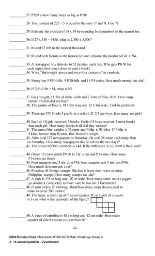 _________27. P550 is how many times as big as P50?
_________28. The quotient of 225 ÷ 5 is equal to the sum 17 and N. Find N.
_________29. Estimate the productof 14 x 69 by rounding both numbers to the nearest ten.
_________30. If 27 x 350 = 9450, what is 2,700 x 3,500?
_________31. Round 67 496 to the nearest thousand.
_________32. Round both factors to the nearest ten and estimate the productof 43 x 764.
_________33. A newspaper boy delivers to 32 families each day. If he gets P0.50 for
each paper, how much does he earn a week?
_________34. Write “thirty-eight pesos and sixty-four centavos” in symbols.
_________35. Nancy has 5 P50-bills, 5 P20-bills and 11 P5-coins. How much money has she?
_________36. If 7/N of 96 = 84, what is N?
_________37. Lucy bought 2 1/3m of white cloth and 2 1/4m of blue cloth. How many
meters of cloth did she buy?
_________38. The garden of Paul is 18 1/2m long and 12 1/3m wide. Find its perimeter.
_________39. There are 375 Grade 3 pupils in a school. If 2/5 are boys, how many are girls?
_________40. Each of 10 girls received 5 books. Each of 8 boys received 2 more books
than each girl. How many books in all did they receive?
_________41. The sum of the weights of Ronnie and Philip is 91 kilos. If Philip is
5 kilos heavier than Ronnie, find Ronnie’s weight.
_________42. Allan sold 127 newspapers on Saturday. He sold 28 more on Sunday than
on Saturday. How many newspapers did he sell on the two days?
_________43. The productof two numbers is 144. If the difference is 10, what is their sum?
_________44. I have 15 coins worth P9.00 in 25¢ coins and P1-coins. How many
P1-coins are there?
_________45. Four mangoes and 3 atis costP54; four mangoes and 5 atis costP66.
How much does one atis cost?
_________46. Rosahas 48 foreign stamps. She has 6 fewer than twice as many
Philippine stamps. How many stamps has she?
_________47. A park is 135 m long and 102 m wide. How many times must a jogger
go around it completely to make sure he has run 5 kilometers?
_________48. If your step is 50 cm long, about how many steps do you need to
make to cover 200 meters?
_________49. The figure is made up of 7 equal squares. If each side of a square
is 3 cm, what is the perimeter of the figure?
_________50. A piece of cartolina is 48 cm long and 42 cm wide. How many
squares of side 6 cm can you cut from it?
-2-
2004 Division Orals Metrobank-MTAP-NCR Math Challenge Grade 3
A. 15-second questions – 2 points each
 