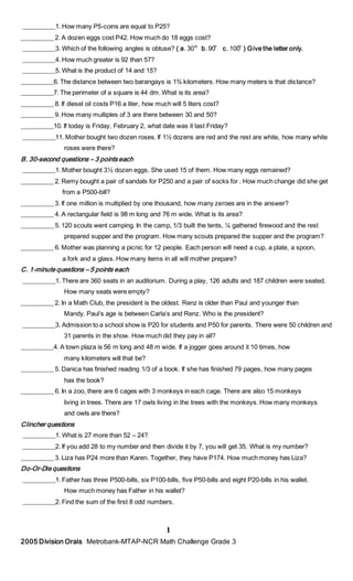 __________1. How many P5-coins are equal to P25?
__________ 2. A dozen eggs cost P42. How much do 18 eggs cost?
__________3. Which of the following angles is obtuse? ( a. 30 b. 90 c. 100 ) Give the letter only.
__________4. How much greater is 92 than 57?
__________5. What is the product of 14 and 15?
__________6. The distance between two barangays is 1¾ kilometers. How many meters is that distance?
__________7. The perimeter of a square is 44 dm. What is its area?
__________ 8. If diesel oil costs P16 a liter, how much will 5 liters cost?
__________ 9. How many multiples of 3 are there between 30 and 50?
__________10. If today is Friday, February 2, what date was it last Friday?
__________11. Mother bought two dozen roses. If 1½ dozens are red and the rest are white, how many white
roses were there?
B. 30-second questions – 3 points each
__________1. Mother bought 3½ dozen eggs. She used 15 of them. How many eggs remained?
__________ 2. Remy bought a pair of sandals for P250 and a pair of socks for . How much change did she get
from a P500-bill?
__________ 3. If one million is multiplied by one thousand, how many zeroes are in the answer?
__________ 4. A rectangular field is 98 m long and 76 m wide. What is its area?
__________ 5. 120 scouts went camping. In the camp, 1/3 built the tents, ¼ gathered firewood and the rest
prepared supper and the program. How many scouts prepared the supper and the program?
__________ 6. Mother was planning a picnic for 12 people. Each person will need a cup, a plate, a spoon,
a fork and a glass. How many items in all will mother prepare?
C. 1-minute questions – 5 points each
__________1. There are 360 seats in an auditorium. During a play, 126 adults and 187 children were seated.
How many seats were empty?
__________ 2. In a Math Club, the president is the oldest. Renz is older than Paul and younger than
Mandy. Paul’s age is between Carla’s and Renz. Who is the president?
__________3. Admission to a school show is P20 for students and P50 for parents. There were 50 children and
31 parents in the show. How much did they pay in all?
__________4. A town plaza is 56 m long and 48 m wide. If a jogger goes around it 10 times, how
many kilometers will that be?
__________ 5. Danica has finished reading 1/3 of a book. If she has finished 79 pages, how many pages
has the book?
__________ 6. In a zoo, there are 6 cages with 3 monkeys in each cage. There are also 15 monkeys
living in trees. There are 17 owls living in the trees with the monkeys. How many monkeys
and owls are there?
Clincher questions
__________1. What is 27 more than 52 – 24?
__________2. If you add 28 to my number and then divide it by 7, you will get 35. What is my number?
__________ 3. Liza has P24 more than Karen. Together, they have P174. How much money has Liza?
Do-Or-Die questions
__________1. Father has three P500-bills, six P100-bills, five P50-bills and eight P20-bills in his wallet.
How much money has Father in his wallet?
__________2. Find the sum of the first 8 odd numbers.
1
2005 Division Orals Metrobank-MTAP-NCR Math Challenge Grade 3
 