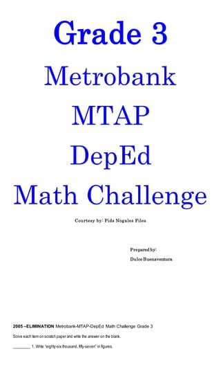 Grade 3
Metrobank
MTAP
DepEd
Math Challenge
Courtesy by: Pids Nogales Files
Prepared by:
Dulce Buenaventura
2005 –ELIMINATION Metrobank-MTAP-DepEd Math Challenge Grade 3
Solve each item on scratch paper and write the answer on the blank.
_________ 1. Write “eighty-six thousand, fifty-seven” in figures.
 