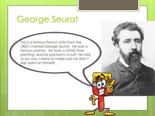 George Seurat
This is a famous French artist from the
1800’s named George Seurat. He was a
famous painter. He took a LONG time
painting, and he painted in a suit! He had
to be very careful to make sure he didn’t
drip paint on himself!

 