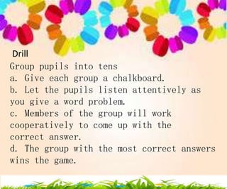 Drill
Group pupils into tens
a. Give each group a chalkboard.
b. Let the pupils listen attentively as
you give a word problem.
c. Members of the group will work
cooperatively to come up with the
correct answer.
d. The group with the most correct answers
wins the game.
 