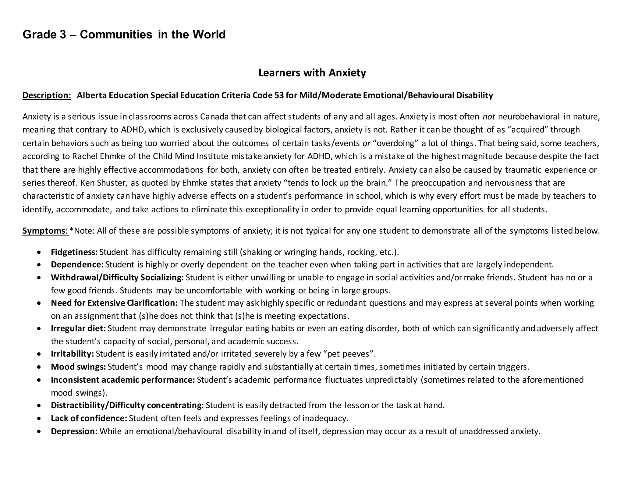 Grade 3 – Communities in the World
Learners with Anxiety
Description: Alberta Education Special Education Criteria Code 53 for Mild/Moderate Emotional/Behavioural Disability
Anxiety is a serious issue in classrooms across Canada that can affect students of any and all ages. Anxiety is most often not neurobehavioral in nature,
meaning that contrary to ADHD, which is exclusively caused by biological factors, anxiety is not. Rather it can be thought of as “acquired” through
certain behaviors such as being too worried about the outcomes of certain tasks/events or “overdoing” a lot of things. That being said, some teachers,
according to Rachel Ehmke of the Child Mind Institute mistake anxiety for ADHD, which is a mistake of the highest magnitude because despite the fact
that there are highly effective accommodations for both, anxiety con often be treated entirely. Anxiety can also be caused by traumatic experience or
series thereof. Ken Shuster, as quoted by Ehmke states that anxiety “tends to lock up the brain.” The preoccupation and nervousness that are
characteristic of anxiety can have highly adverse effects on a student’s performance in school, which is why every effort must be made by teachers to
identify, accommodate, and take actions to eliminate this exceptionality in order to provide equal learning opportunities for all students.
Symptoms: *Note: All of these are possible symptoms of anxiety; it is not typical for any one student to demonstrate all of the symptoms listed below.
 Fidgetiness: Student has difficulty remaining still (shaking or wringing hands, rocking, etc.).
 Dependence: Student is highly or overly dependent on the teacher even when taking part in activities that are largely independent.
 Withdrawal/Difficulty Socializing: Student is either unwilling or unable to engage in social activities and/ormake friends. Student has no or a
few good friends. Students may be uncomfortable with working or being in large groups.
 Need for Extensive Clarification: The student may ask highly specific or redundant questions and may express at several points when working
on an assignment that (s)he does not think that (s)he is meeting expectations.
 Irregular diet: Student may demonstrate irregular eating habits or even an eating disorder, both of which can significantly and adversely affect
the student’s capacity of social, personal, and academic success.
 Irritability: Student is easily irritated and/or irritated severely by a few “pet peeves”.
 Mood swings: Student’s mood may change rapidly and substantially at certain times, sometimes initiated by certain triggers.
 Inconsistent academic performance: Student’s academic performance fluctuates unpredictably (sometimes related to the aforementioned
mood swings).
 Distractibility/Difficulty concentrating: Student is easily detracted from the lesson or the task at hand.
 Lack of confidence: Student often feels and expresses feelings of inadequacy.
 Depression: While an emotional/behavioural disability in and of itself, depression may occur as a result of unaddressed anxiety.
 