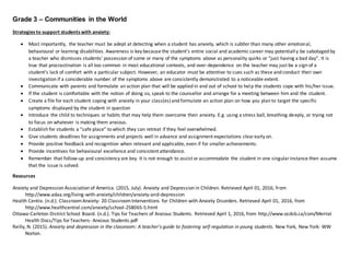 Grade 3 – Communities in the World
Strategies to support students with anxiety:
 Most importantly, the teacher must be adept at detecting when a student has anxiety, which is subtler than many other emotional,
behavioural or learning disabilities. Awareness is key because the student’s entire social and academic career may potentially be sabotaged by
a teacher who dismisses students’ possession of some or many of the symptoms above as personality quirks or “just having a bad day”. It is
true that procrastination is all too common in most educational contexts, and over-dependence on the teacher may just be a sign of a
student’s lack of comfort with a particular subject. However, an educator must be attentive to cues such as these and conduct their own
investigation if a considerable number of the symptoms above are consistently demonstrated to a noticeable extent.
 Communicate with parents and formulate an action plan that will be applied in and out of school to help the students cope with his/her issue.
 If the student is comfortable with the notion of doing so, speak to the counsellor and arrange for a meeting between him and the student.
 Create a file for each student coping with anxiety in your class(es)and formulate an action plan on how you plan to target the specific
symptoms displayed by the student in question
 Introduce the child to techniques or habits that may help them overcome their anxiety. E.g. using a stress ball, breathing deeply, or trying not
to focus on whatever is making them anxious.
 Establish for students a “safe place” to which they can retreat if they feel overwhelmed.
 Give students deadlines for assignments and projects well in advance and assignment expectations clearearly on.
 Provide positive feedback and recognition when relevant and applicable, even if for smaller achievements.
 Provide incentives for behavioural excellence and consistent attendance.
 Remember that follow-up and consistency are key. It is not enough to assist oraccommodate the student in one singularinstance then assume
that the issue is solved.
Resources
Anxiety and Depression Association of America. (2015, July). Anxiety and Depression in Children. Retrieved April 01, 2016, from
http://www.adaa.org/living-with-anxiety/children/anxiety-and-depression
Health Centra. (n.d.). ClassroomAnxiety: 20 ClassroomInterventions for Children with Anxiety Disorders. Retrieved April 01, 2016, from
http://www.healthcentral.com/anxiety/school-258065-5.html
Ottawa-Carleton District School Board. (n.d.). Tips for Teachers of Anxious Students. Retrieved April 1, 2016, from http://www.ocdsb.ca/com/Mental
Health Docs/Tips forTeachers- Anxious Students.pdf
Reilly, N. (2015). Anxiety and depression in the classroom: A teacher's guide to fostering self-regulation in young students. New York, New York: WW
Norton.
 
