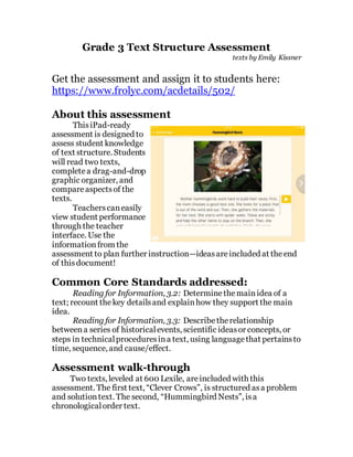 Grade 3 Text Structure Assessment
texts by Emily Kissner
Get the assessment and assign it to students here:
https://www.frolyc.com/acdetails/502/
About this assessment
ThisiPad-ready
assessment is designed to
assess student knowledge
of text structure. Students
will read two texts,
completea drag-and-drop
graphic organizer, and
compareaspectsof the
texts.
Teacherscaneasily
view student performance
through the teacher
interface. Use the
informationfrom the
assessment to plan further instruction—ideasareincluded at theend
of thisdocument!
Common Core Standards addressed:
Reading for Information, 3.2: Determinethemainidea of a
text; recount thekey detailsand explainhow they support the main
idea.
Reading for Information, 3.3: Describetherelationship
betweena series of historicalevents, scientific ideasor concepts, or
steps in technicalproceduresina text, using languagethat pertainsto
time, sequence, and cause/effect.
Assessment walk-through
Two texts, leveled at 600 Lexile, areincluded with this
assessment. The first text, “Clever Crows”, is structured asa problem
and solutiontext. The second, “Hummingbird Nests”, isa
chronologicalorder text.
 