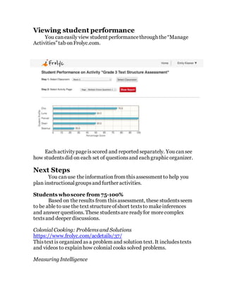 Viewing student performance
You caneasily view student performancethrough the“Manage
Activities”tab onFrolyc.com.
Each activitypageisscored and reported separately. You cansee
how studentsdid on each set of questionsand each graphic organizer.
Next Steps
You canuse theinformationfrom thisassessment to help you
plan instructionalgroupsand further activities.
Students who score from 75-100%
Based on theresults from thisassessment, these studentsseem
to be able to use the text structureofshort textsto makeinferences
and answer questions. These studentsare readyfor morecomplex
textsand deeper discussions.
Colonial Cooking: Problemsand Solutions
https://www.frolyc.com/acdetails/37/
Thistext is organized as a problem and solution text. It includestexts
and videos to explainhow colonial cooks solved problems.
Measuring Intelligence
 