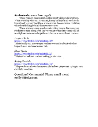 Students who score from 0-50%
These readersneed significant support with gradelevel text.
When working with text structure, it maybehelpful to work with
lower level texts so that these studentscan becomemoreconfident
with the thinking behind thetext structures.
These studentsmay also have decoding issues. Encouraging
studentsto read along with the voiceover or read thesame text on
multipleoccasionscanhelp them to becomemore fluent readers.
Leopard Seals
https://www.frolyc.com/acdetails/27/
Thisfriendly text encouragesreadersto wonder about whether
leopard seals areferocious or not.
Ghost Crabs
https://www.frolyc.com/acdetails/5/
Thistext introducesreadersto tinyghost crabs.
Saving Cheetahs
https://www.frolyc.com/acdetails/13/
Thisproblem and solution text explainshow people are trying to save
cheetahsin Africa.
Questions? Comments? Please email me at
emily@frolyc.com
 