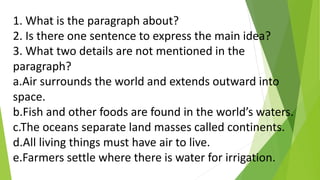 1. What is the paragraph about?
2. Is there one sentence to express the main idea?
3. What two details are not mentioned in the
paragraph?
a.Air surrounds the world and extends outward into
space.
b.Fish and other foods are found in the world’s waters.
c.The oceans separate land masses called continents.
d.All living things must have air to live.
e.Farmers settle where there is water for irrigation.
 