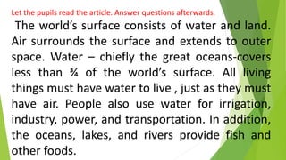 Let the pupils read the article. Answer questions afterwards.
The world’s surface consists of water and land.
Air surrounds the surface and extends to outer
space. Water – chiefly the great oceans-covers
less than ¾ of the world’s surface. All living
things must have water to live , just as they must
have air. People also use water for irrigation,
industry, power, and transportation. In addition,
the oceans, lakes, and rivers provide fish and
other foods.
 