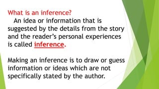 What is an inference?
An idea or information that is
suggested by the details from the story
and the reader’s personal experiences
is called inference.
Making an inference is to draw or guess
information or ideas which are not
specifically stated by the author.
 