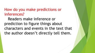 How do you make predictions or
inferences?
Readers make inference or
prediction to figure things about
characters and events in the text that
the author doesn’t directly tell them.
 