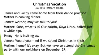James and Pacoy came home from their dance practice.
Mother is cooking dinner.
James: Mother, may we talk to you?
Mother: Sure, what is it? Our cousin, Kuya Linus, called just
a while ago.
Pacoy: He is inviting us.
James: Would you mind if we spend Christmas in their
Mother: home? It's okay. But we have to attend the Christmas
party with our neighbors on December 27.
Christmas Vacation
Ma. Rita Teresa V. Rinoza
 