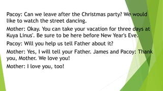 Pacoy: Can we leave after the Christmas party? We would
like to watch the street dancing.
Mother: Okay. You can take your vacation for three days at
Kuya Linus'. Be sure to be here before New Year's Eve.
Pacoy: Will you help us tell Father about it?
Mother: Yes, I will tell your Father. James and Pacoy: Thank
you, Mother. We love you!
Mother: I love you, too!
 