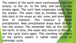 The waters of the earth move continuously from the
oceans, to the air, to the land, and back to the
oceans again. The sun’s heat evaporates water from
the oceans. The water rises as invisible vapor, and
falls back to the ocean as rain, snow, and some other
form of moisture. This moisture is called
precipitation. Most precipitation drops back directly
into the oceans. The remainder falls on the rest of
the earth. In time, this water also returns to the sea,
and the cycle starts again. This unending circulation
of the earth’s waters is called water cycle or
hydrologic cycle.
 