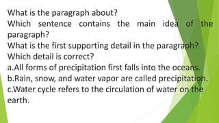 What is the paragraph about?
Which sentence contains the main idea of the
paragraph?
What is the first supporting detail in the paragraph?
Which detail is correct?
a.All forms of precipitation first falls into the oceans.
b.Rain, snow, and water vapor are called precipitation.
c.Water cycle refers to the circulation of water on the
earth.
 