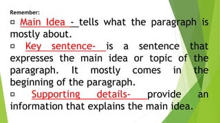 Remember:
Main Idea - tells what the paragraph is
mostly about.
Key sentence- is a sentence that
expresses the main idea or topic of the
paragraph. It mostly comes in the
beginning of the paragraph.
Supporting details- provide an
information that explains the main idea.
 