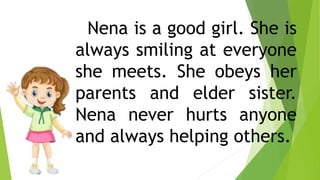 Nena is a good girl. She is
always smiling at everyone
she meets. She obeys her
parents and elder sister.
Nena never hurts anyone
and always helping others.
 