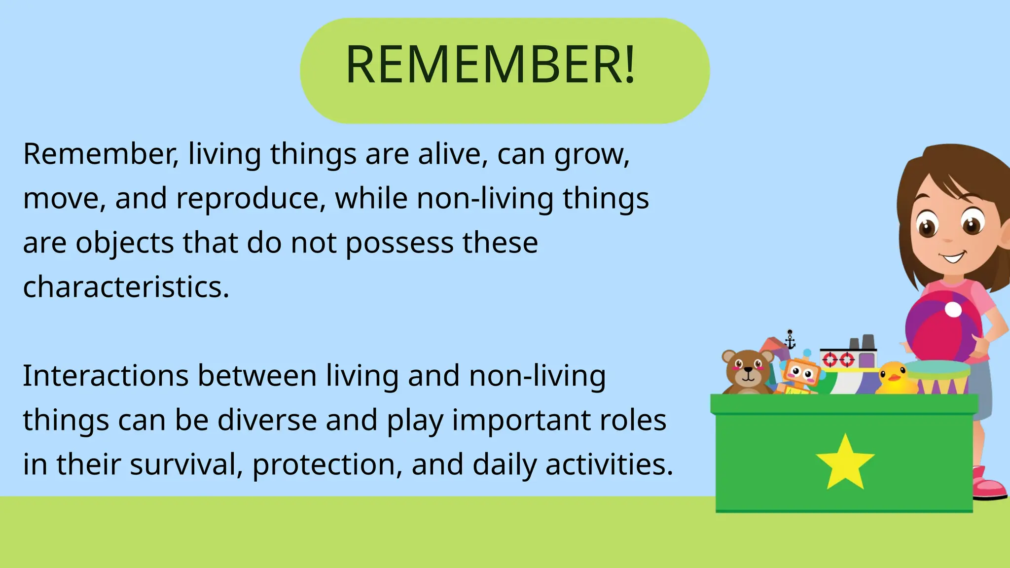 REMEMBER!
Remember, living things are alive, can grow,
move, and reproduce, while non-living things
are objects that do not possess these
characteristics.
Interactions between living and non-living
things can be diverse and play important roles
in their survival, protection, and daily activities.
 
