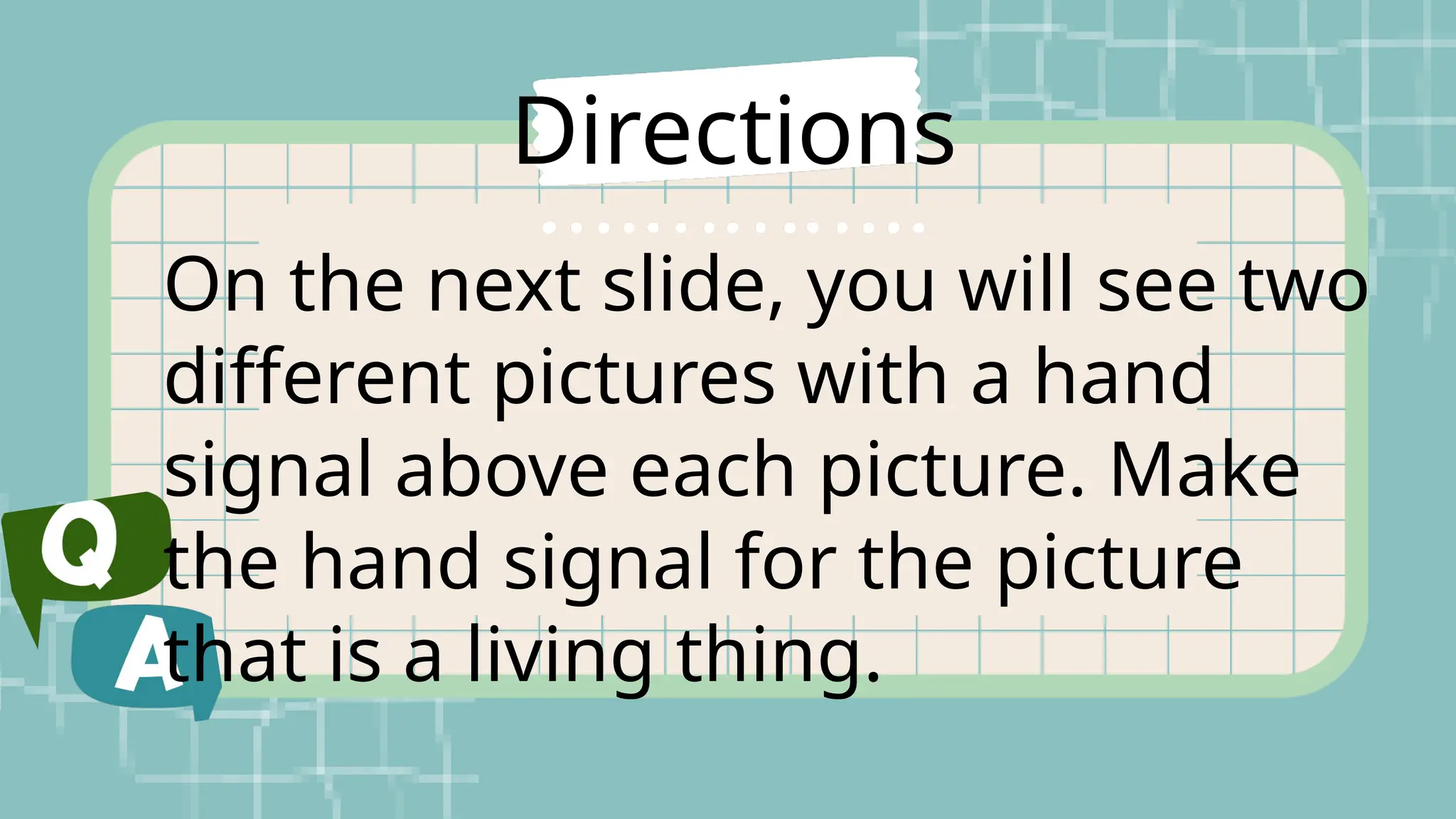 Directions
On the next slide, you will see two
different pictures with a hand
signal above each picture. Make
the hand signal for the picture
that is a living thing.
 