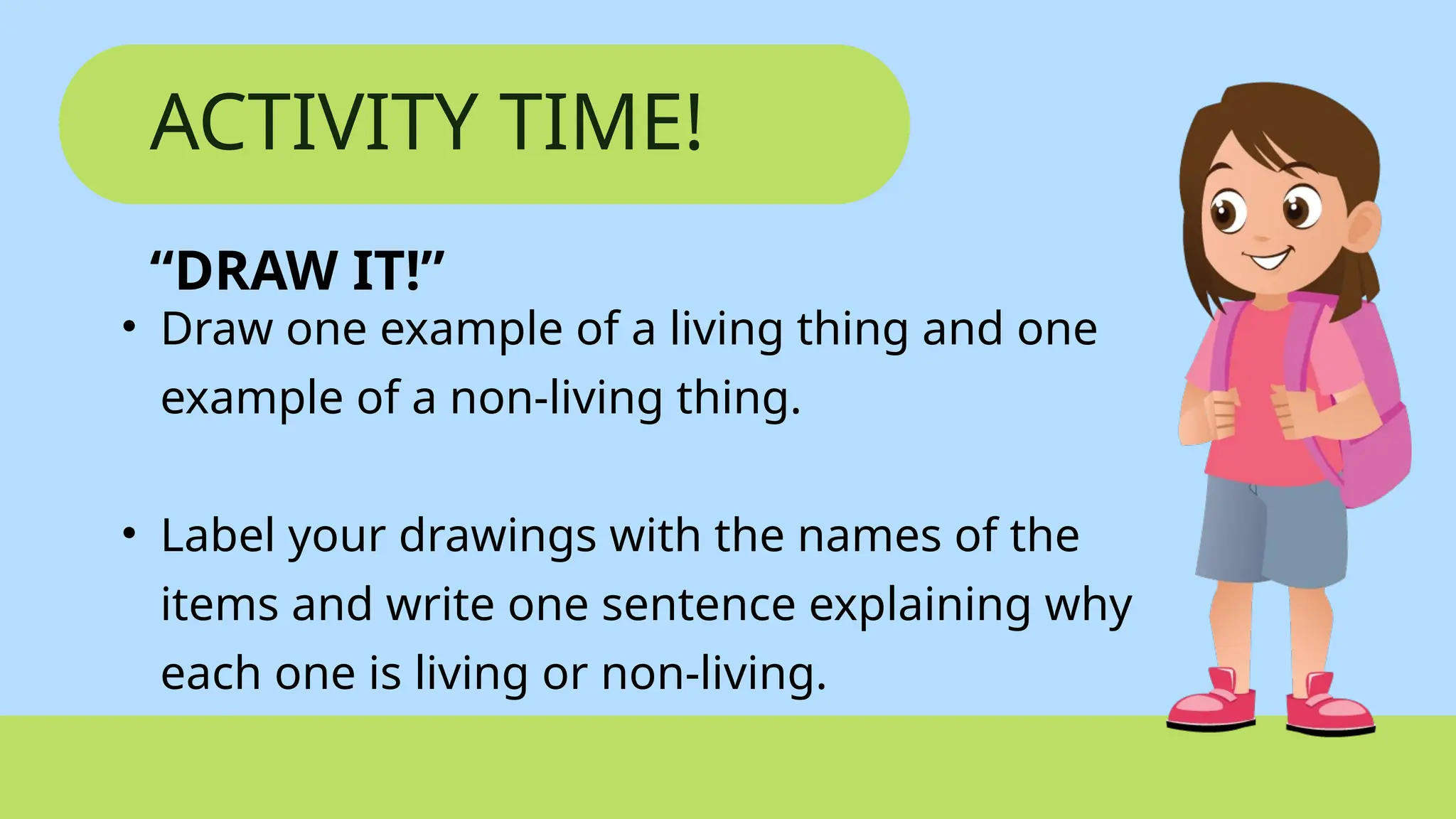 ACTIVITY TIME!
“DRAW IT!”
• Draw one example of a living thing and one
example of a non-living thing.
• Label your drawings with the names of the
items and write one sentence explaining why
each one is living or non-living.
 