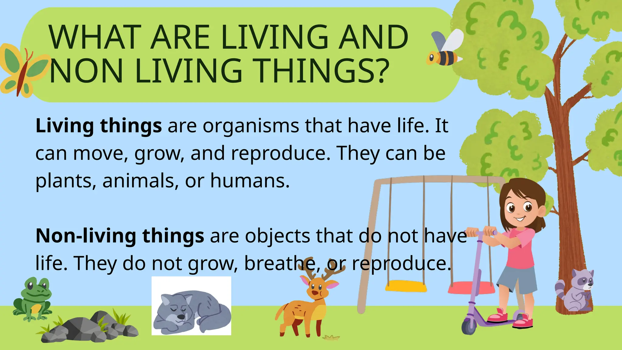 WHAT ARE LIVING AND
NON LIVING THINGS?
Living things are organisms that have life. It
can move, grow, and reproduce. They can be
plants, animals, or humans.
Non-living things are objects that do not have
life. They do not grow, breathe, or reproduce.
 
